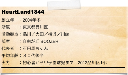 HeartLand1844
￼
創立年　：2004年冬
所属　　：東京都品川区
活動拠点：品川／大田／横浜／川崎
部室       ：自由が丘 BOOZER
代表者　：石田周ちゃん
平均年齢：３０代後半
実力　　：初心者から甲子園球児まで　2012品川区1部　
￼