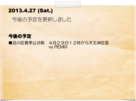     2013.4.27 (Sat.)
   　今後の予定を更新しました 

今後の予定
■品川区春季公式戦　４月２９日１２時から天王洲Ｂ面
　　　　　　　　　　vs REMIX 